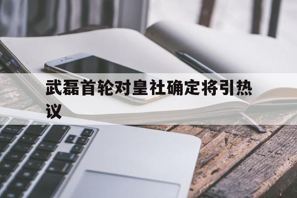 武磊首轮对皇社确定将引热议(武磊进过皇马球吗)